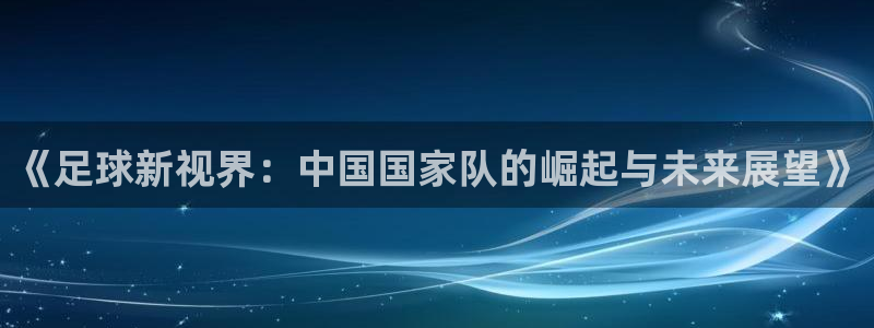绿茵直播体育nba2026礼金入口.手指点开.top：《足球新视界：中国国家队的崛起与未来展望》